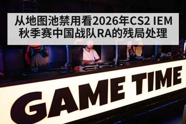 从地图池禁用看2026年CS2 IEM秋季赛中国战队RA的残局处理